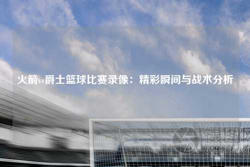 火箭vs爵士篮球比赛录像：精彩瞬间与战术分析