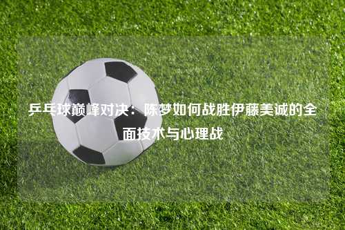 乒乓球巅峰对决：陈梦如何战胜伊藤美诚的全面技术与心理战