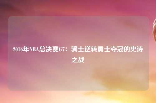 2016年NBA总决赛G7：骑士逆转勇士夺冠的史诗之战