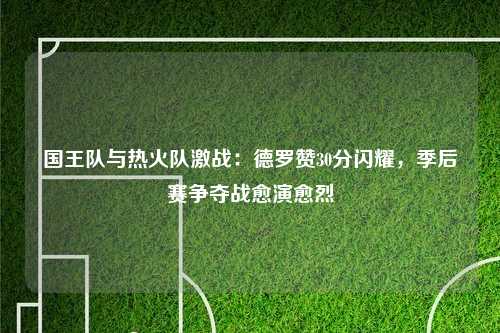 国王队与热火队激战：德罗赞30分闪耀，季后赛争夺战愈演愈烈
