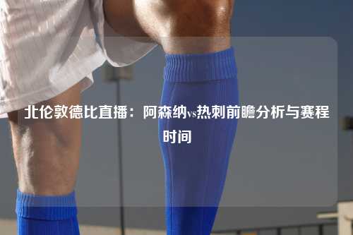 北伦敦德比直播：阿森纳vs热刺前瞻分析与赛程时间