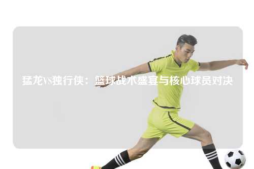 猛龙VS独行侠：篮球战术盛宴与核心球员对决