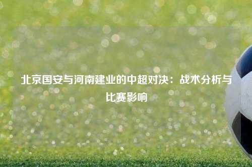 北京国安与河南建业的中超对决：战术分析与比赛影响