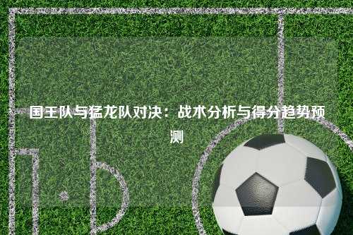 国王队与猛龙队对决：战术分析与得分趋势预测