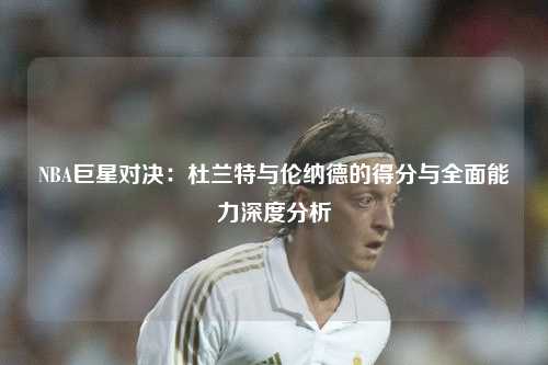 NBA巨星对决：杜兰特与伦纳德的得分与全面能力深度分析