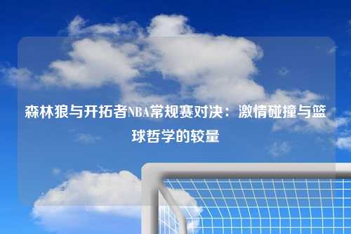 森林狼与开拓者NBA常规赛对决：激情碰撞与篮球哲学的较量