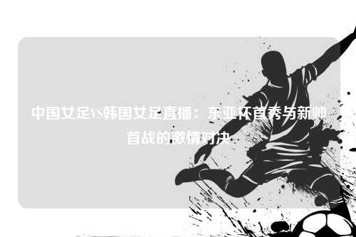 中国女足VS韩国女足直播:东亚杯首秀与新帅首战的激情对决