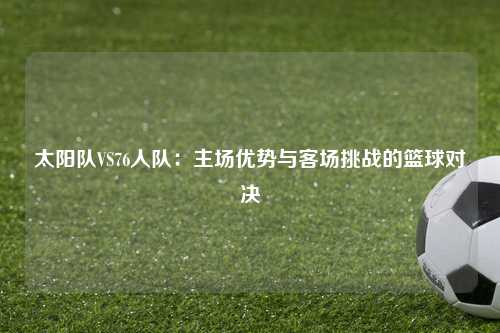 太阳队VS76人队：主场优势与客场挑战的篮球对决