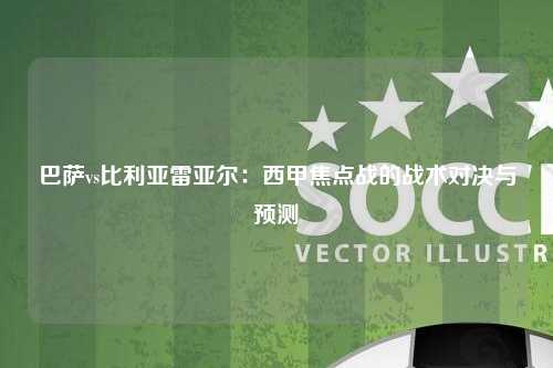 巴萨vs比利亚雷亚尔：西甲焦点战的战术对决与预测