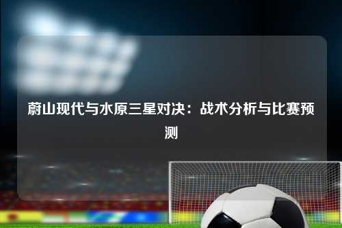 蔚山现代与水原三星对决:战术分析与比赛预测