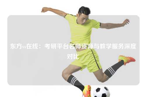 东方vs在线：考研平台名师资源与教学服务深度对比