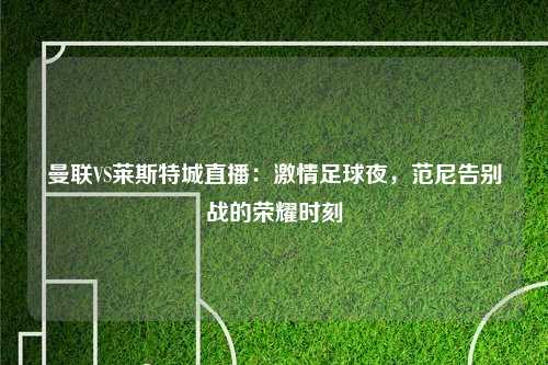 曼联VS莱斯特城直播：激情足球夜，范尼告别战的荣耀时刻