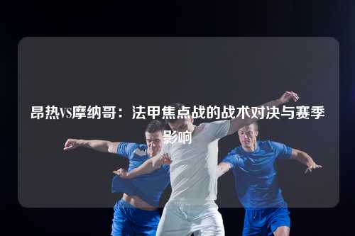 昂热VS摩纳哥：法甲焦点战的战术对决与赛季影响