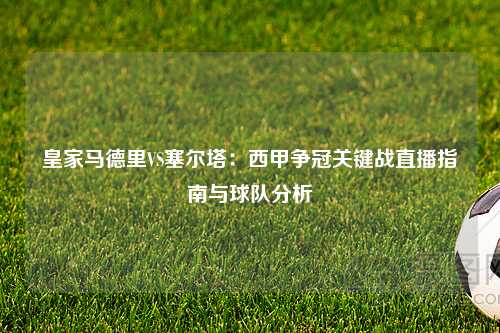 皇家马德里VS塞尔塔：西甲争冠关键战直播指南与球队分析