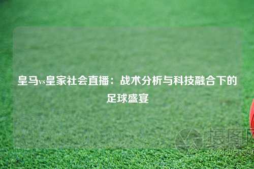 皇马vs皇家社会直播:战术分析与科技融合下的足球盛宴