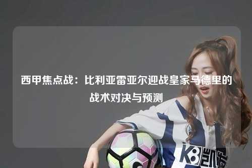 西甲焦点战：比利亚雷亚尔迎战皇家马德里的战术对决与预测