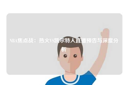 NBA焦点战：热火VS凯尔特人直播预告与深度分析