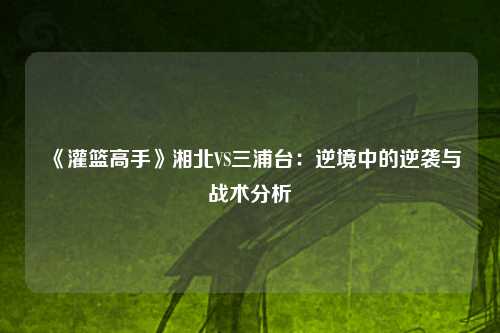 《灌篮高手》湘北VS三浦台:逆境中的逆袭与战术分析