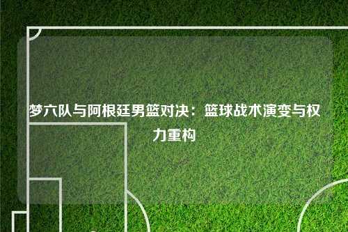 梦六队与阿根廷男篮对决：篮球战术演变与权力重构