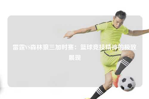 雷霆VS森林狼三加时赛：篮球竞技精神的极致展现