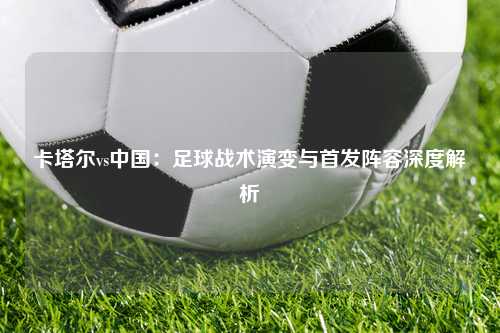 卡塔尔vs中国:足球战术演变与首发阵容深度解析
