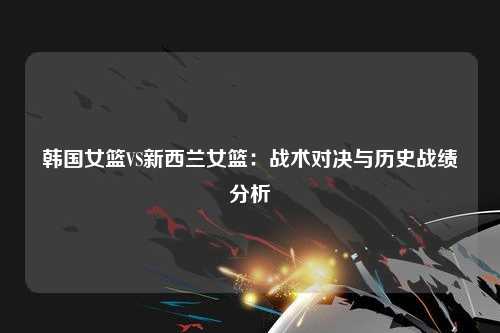 韩国女篮VS新西兰女篮：战术对决与历史战绩分析