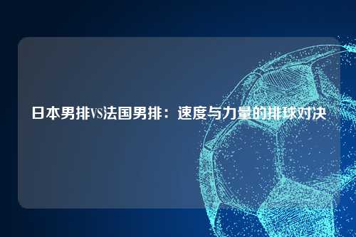 日本男排VS法国男排：速度与力量的排球对决