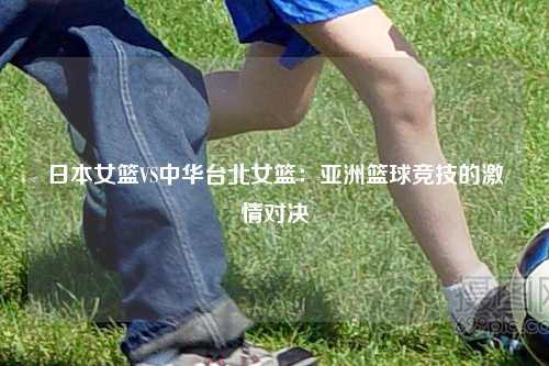 日本女篮VS中华台北女篮：亚洲篮球竞技的激情对决