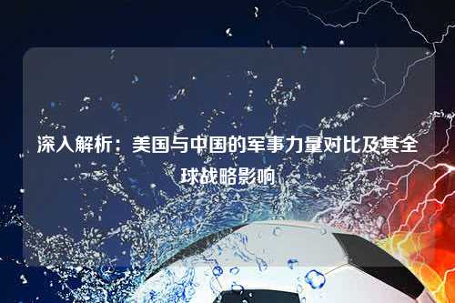 深入解析：美国与中国的军事力量对比及其全球战略影响