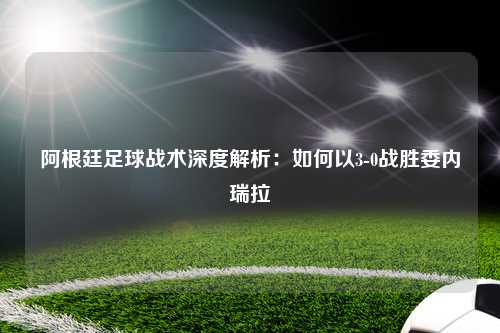阿根廷足球战术深度解析：如何以3-0战胜委内瑞拉