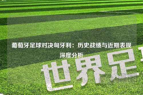 葡萄牙足球对决匈牙利：历史战绩与近期表现深度分析