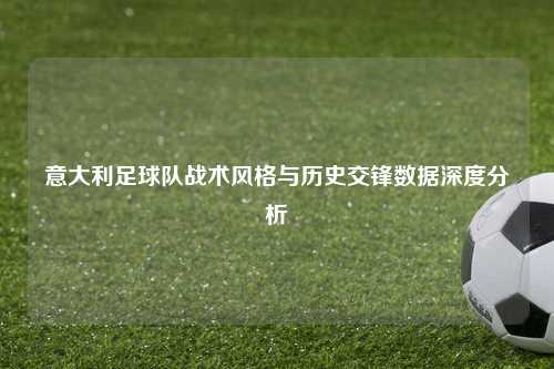 意大利足球队战术风格与历史交锋数据深度分析