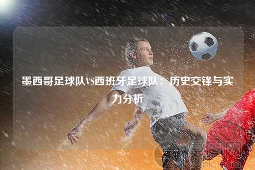 墨西哥足球队VS西班牙足球队：历史交锋与实力分析