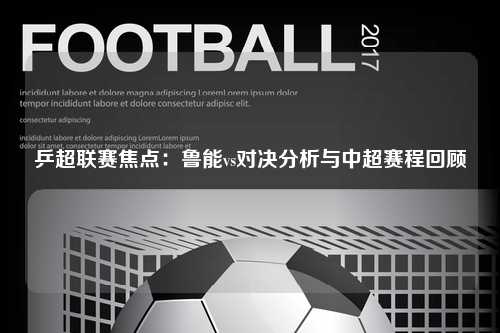 乒超联赛焦点：鲁能vs对决分析与中超赛程回顾