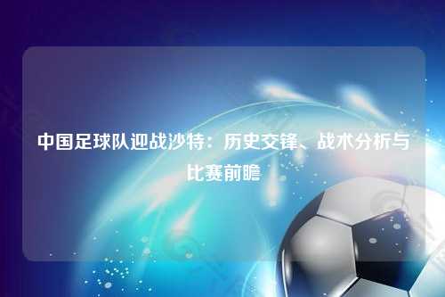 中国足球队迎战沙特：历史交锋、战术分析与比赛前瞻