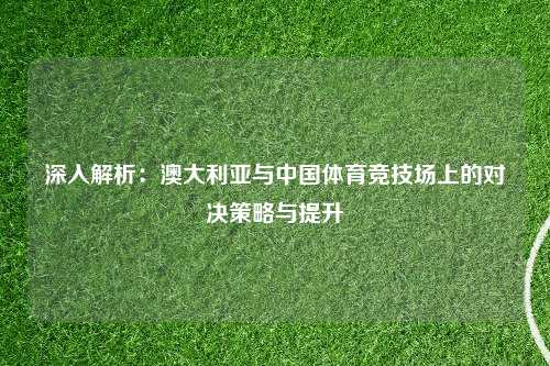深入解析：澳大利亚与中国体育竞技场上的对决策略与提升