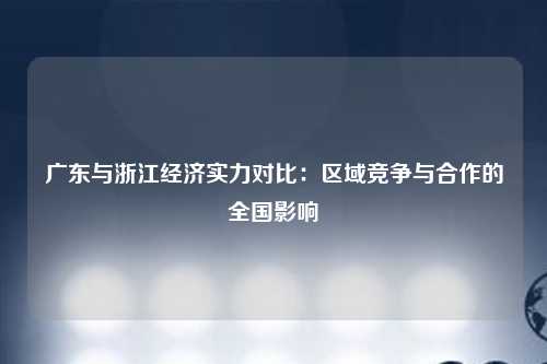 广东与浙江经济实力对比：区域竞争与合作的全国影响