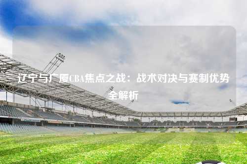 辽宁与广厦CBA焦点之战：战术对决与赛制优势全解析
