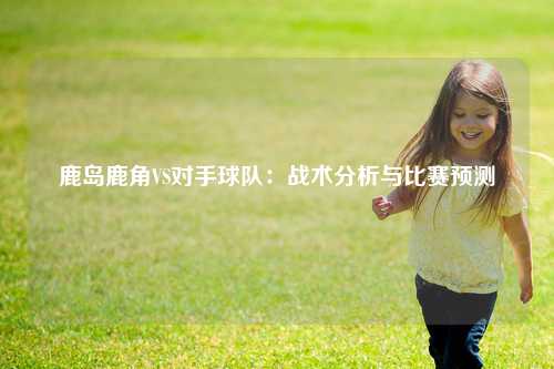 鹿岛鹿角VS对手球队：战术分析与比赛预测