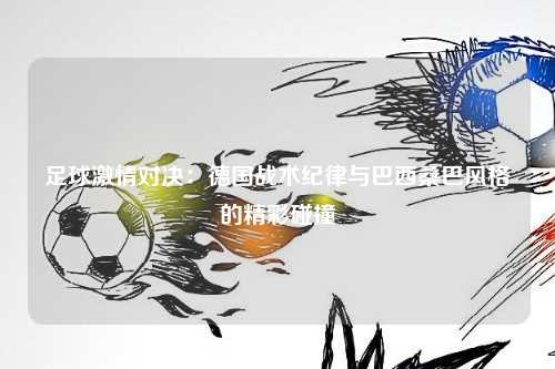 足球激情对决：德国战术纪律与巴西桑巴风格的精彩碰撞