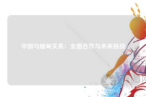 中国与缅甸关系：全面合作与未来挑战