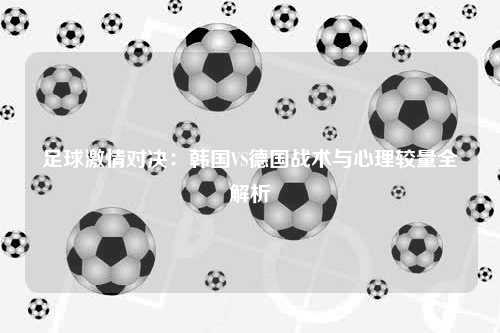 足球激情对决：韩国VS德国战术与心理较量全解析