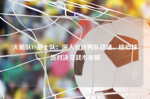 火箭队VS爵士队：深入分析两队战绩、核心球员对决及战术布局