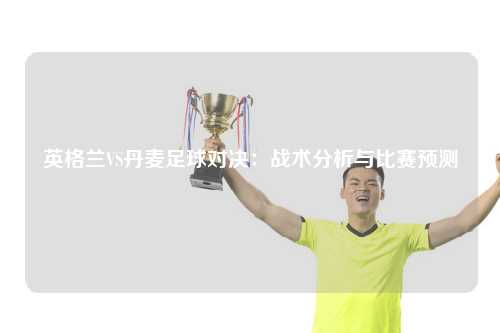 英格兰VS丹麦足球对决：战术分析与比赛预测
