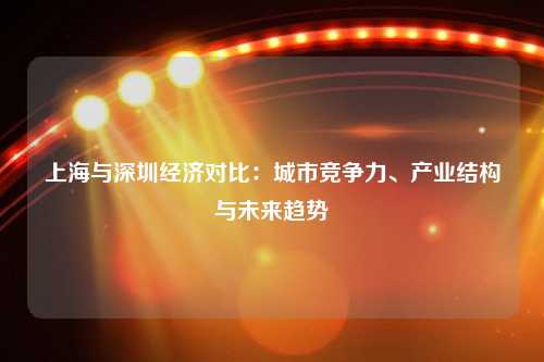 上海与深圳经济对比：城市竞争力、产业结构与未来趋势