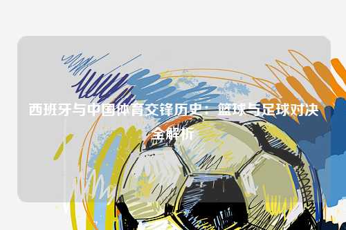 西班牙与中国体育交锋历史：篮球与足球对决全解析