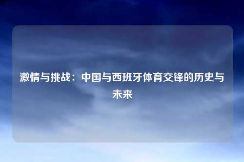 激情与挑战：中国与西班牙体育交锋的历史与未来