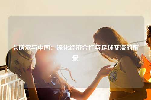 卡塔尔与中国：深化经济合作与足球交流的前景