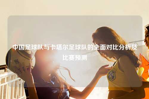 中国足球队与卡塔尔足球队的全面对比分析及比赛预测