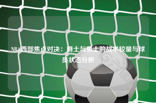 NBA西部焦点对决：爵士与勇士的战术较量与球员状态分析